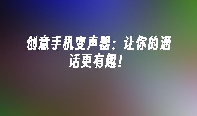 创意手机变声器：让你的通话更有趣！手机和别人通话变声器「创意手机变声器：让你的通话更有趣！」
