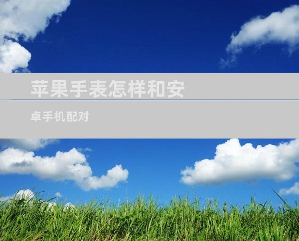 苹果手表怎样和安卓手机配对苹果手表可以连接安卓手机吗「苹果手表怎样和安卓手机配对」